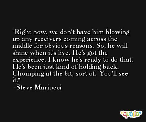 Right now, we don't have him blowing up any receivers coming across the middle for obvious reasons. So, he will shine when it's live. He's got the experience. I know he's ready to do that. He's been just kind of holding back. Chomping at the bit, sort of. You'll see it. -Steve Mariucci