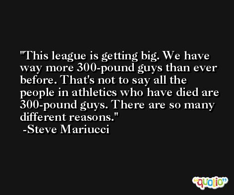 This league is getting big. We have way more 300-pound guys than ever before. That's not to say all the people in athletics who have died are 300-pound guys. There are so many different reasons. -Steve Mariucci