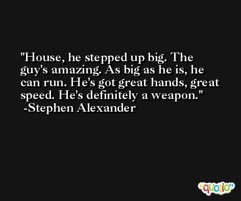 House, he stepped up big. The guy's amazing. As big as he is, he can run. He's got great hands, great speed. He's definitely a weapon. -Stephen Alexander