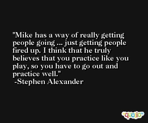 Mike has a way of really getting people going ... just getting people fired up. I think that he truly believes that you practice like you play, so you have to go out and practice well. -Stephen Alexander