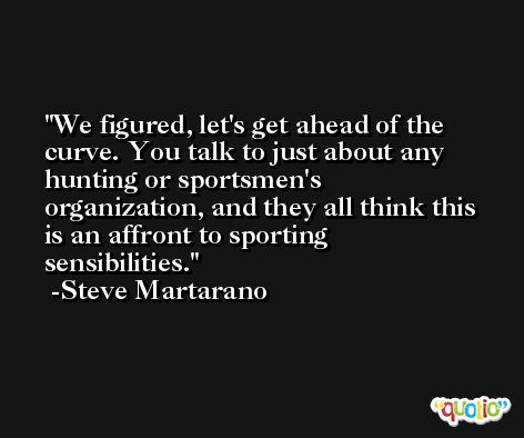 We figured, let's get ahead of the curve. You talk to just about any hunting or sportsmen's organization, and they all think this is an affront to sporting sensibilities. -Steve Martarano
