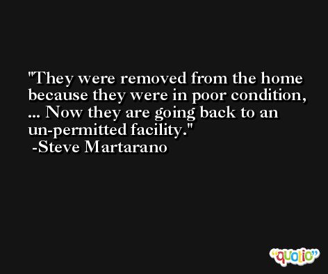 They were removed from the home because they were in poor condition, ... Now they are going back to an un-permitted facility. -Steve Martarano
