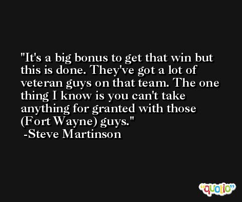 It's a big bonus to get that win but this is done. They've got a lot of veteran guys on that team. The one thing I know is you can't take anything for granted with those (Fort Wayne) guys. -Steve Martinson