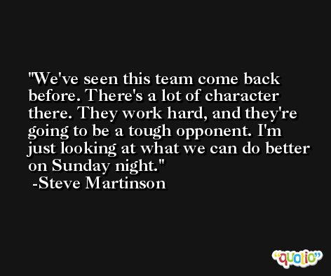 We've seen this team come back before. There's a lot of character there. They work hard, and they're going to be a tough opponent. I'm just looking at what we can do better on Sunday night. -Steve Martinson