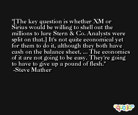 [The key question is whether XM or Sirius would be willing to shell out the millions to lure Stern & Co. Analysts were split on that.] It's not quite economical yet for them to do it, although they both have cash on the balance sheet, ... The economics of it are not going to be easy. They're going to have to give up a pound of flesh. -Steve Mather
