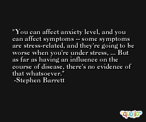 You can affect anxiety level, and you can affect symptoms -- some symptoms are stress-related, and they're going to be worse when you're under stress, ... But as far as having an influence on the course of disease, there's no evidence of that whatsoever. -Stephen Barrett