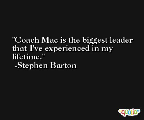 Coach Mac is the biggest leader that I've experienced in my lifetime. -Stephen Barton