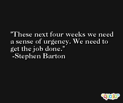 These next four weeks we need a sense of urgency. We need to get the job done. -Stephen Barton