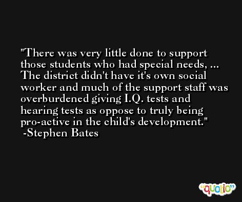 There was very little done to support those students who had special needs, ... The district didn't have it's own social worker and much of the support staff was overburdened giving I.Q. tests and hearing tests as oppose to truly being pro-active in the child's development. -Stephen Bates