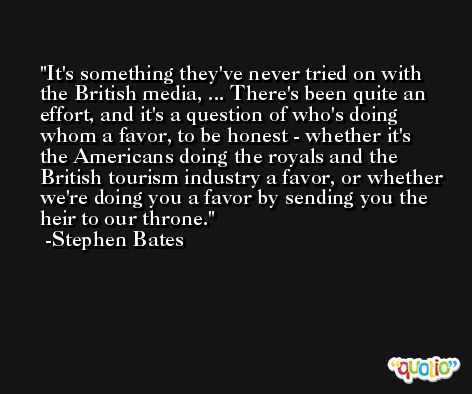 It's something they've never tried on with the British media, ... There's been quite an effort, and it's a question of who's doing whom a favor, to be honest - whether it's the Americans doing the royals and the British tourism industry a favor, or whether we're doing you a favor by sending you the heir to our throne. -Stephen Bates