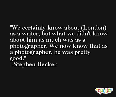 We certainly know about (London) as a writer, but what we didn't know about him as much was as a photographer. We now know that as a photographer, he was pretty good. -Stephen Becker