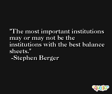 The most important institutions may or may not be the institutions with the best balance sheets. -Stephen Berger