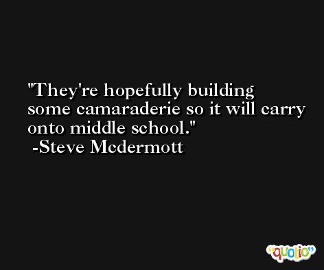 They're hopefully building some camaraderie so it will carry onto middle school. -Steve Mcdermott