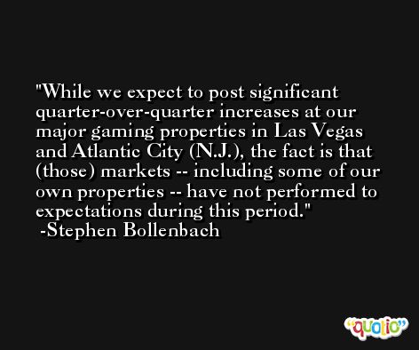 While we expect to post significant quarter-over-quarter increases at our major gaming properties in Las Vegas and Atlantic City (N.J.), the fact is that (those) markets -- including some of our own properties -- have not performed to expectations during this period. -Stephen Bollenbach