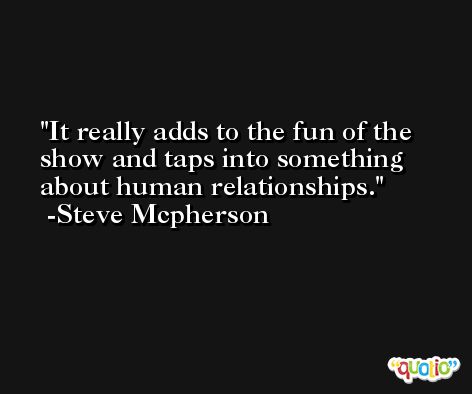 It really adds to the fun of the show and taps into something about human relationships. -Steve Mcpherson