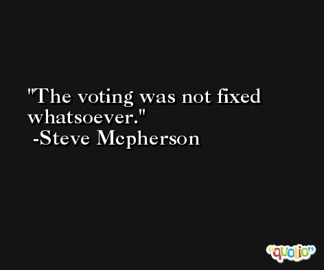 The voting was not fixed whatsoever. -Steve Mcpherson