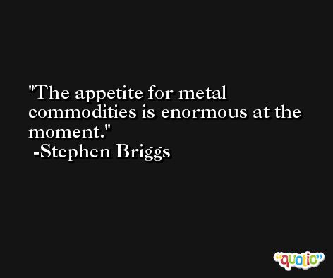 The appetite for metal commodities is enormous at the moment. -Stephen Briggs