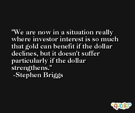 We are now in a situation really where investor interest is so much that gold can benefit if the dollar declines, but it doesn't suffer particularly if the dollar strengthens. -Stephen Briggs