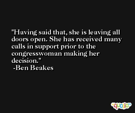 Having said that, she is leaving all doors open. She has received many calls in support prior to the congresswoman making her decision. -Ben Beakes