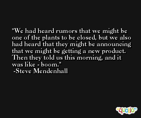 We had heard rumors that we might be one of the plants to be closed, but we also had heard that they might be announcing that we might be getting a new product. Then they told us this morning, and it was like - boom. -Steve Mendenhall
