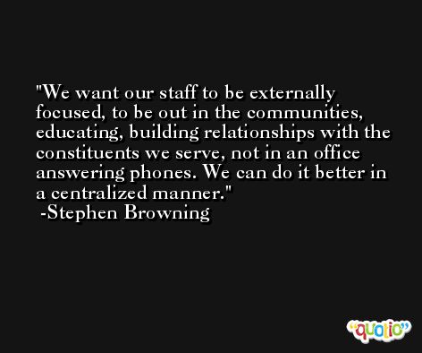 We want our staff to be externally focused, to be out in the communities, educating, building relationships with the constituents we serve, not in an office answering phones. We can do it better in a centralized manner. -Stephen Browning