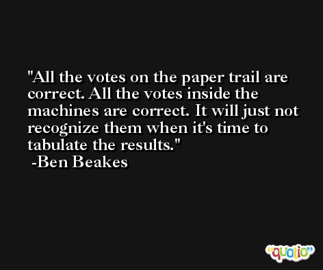 All the votes on the paper trail are correct. All the votes inside the machines are correct. It will just not recognize them when it's time to tabulate the results. -Ben Beakes
