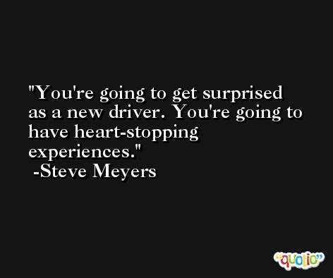 You're going to get surprised as a new driver. You're going to have heart-stopping experiences. -Steve Meyers