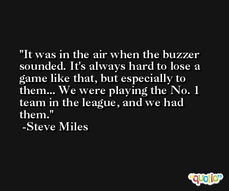 It was in the air when the buzzer sounded. It's always hard to lose a game like that, but especially to them... We were playing the No. 1 team in the league, and we had them. -Steve Miles