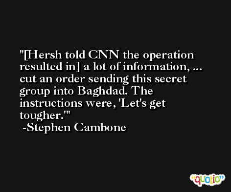 [Hersh told CNN the operation resulted in] a lot of information, ... cut an order sending this secret group into Baghdad. The instructions were, 'Let's get tougher.' -Stephen Cambone