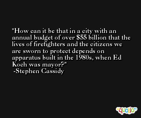 How can it be that in a city with an annual budget of over $55 billion that the lives of firefighters and the citizens we are sworn to protect depends on apparatus built in the 1980s, when Ed Koch was mayor? -Stephen Cassidy