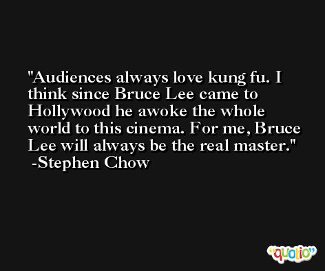 Audiences always love kung fu. I think since Bruce Lee came to Hollywood he awoke the whole world to this cinema. For me, Bruce Lee will always be the real master. -Stephen Chow