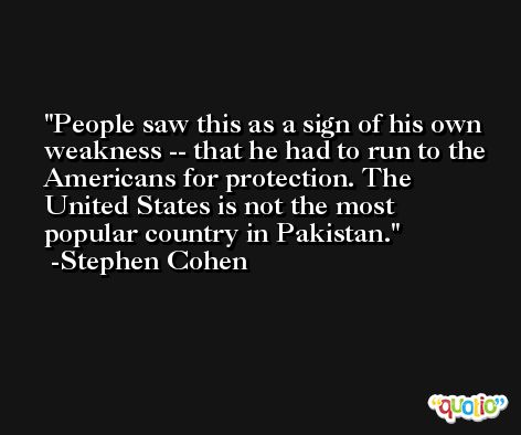 People saw this as a sign of his own weakness -- that he had to run to the Americans for protection. The United States is not the most popular country in Pakistan. -Stephen Cohen