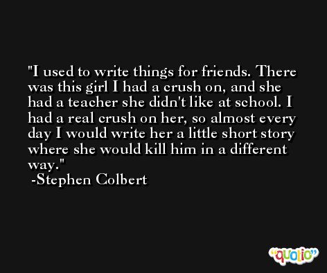 I used to write things for friends. There was this girl I had a crush on, and she had a teacher she didn't like at school. I had a real crush on her, so almost every day I would write her a little short story where she would kill him in a different way. -Stephen Colbert