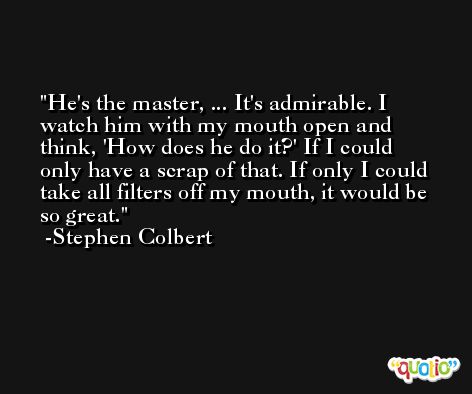 He's the master, ... It's admirable. I watch him with my mouth open and think, 'How does he do it?' If I could only have a scrap of that. If only I could take all filters off my mouth, it would be so great. -Stephen Colbert