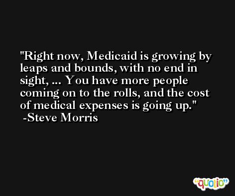 Right now, Medicaid is growing by leaps and bounds, with no end in sight, ... You have more people coming on to the rolls, and the cost of medical expenses is going up. -Steve Morris