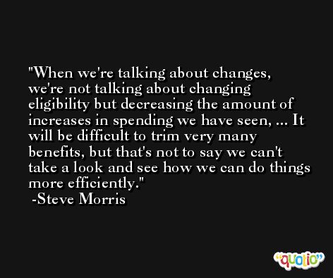 When we're talking about changes, we're not talking about changing eligibility but decreasing the amount of increases in spending we have seen, ... It will be difficult to trim very many benefits, but that's not to say we can't take a look and see how we can do things more efficiently. -Steve Morris