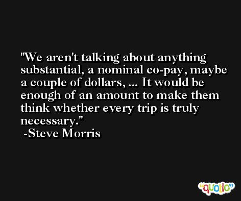 We aren't talking about anything substantial, a nominal co-pay, maybe a couple of dollars, ... It would be enough of an amount to make them think whether every trip is truly necessary. -Steve Morris
