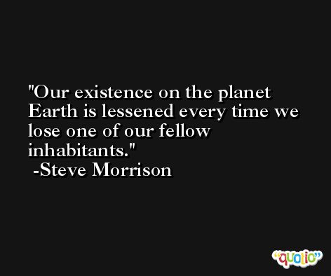 Our existence on the planet Earth is lessened every time we lose one of our fellow inhabitants. -Steve Morrison