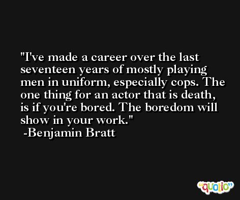I've made a career over the last seventeen years of mostly playing men in uniform, especially cops. The one thing for an actor that is death, is if you're bored. The boredom will show in your work. -Benjamin Bratt