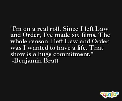 I'm on a real roll. Since I left Law and Order, I've made six films. The whole reason I left Law and Order was I wanted to have a life. That show is a huge commitment. -Benjamin Bratt