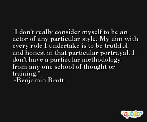 I don't really consider myself to be an actor of any particular style. My aim with every role I undertake is to be truthful and honest in that particular portrayal. I don't have a particular methodology from any one school of thought or training. -Benjamin Bratt