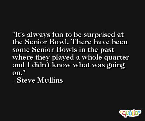 It's always fun to be surprised at the Senior Bowl. There have been some Senior Bowls in the past where they played a whole quarter and I didn't know what was going on. -Steve Mullins