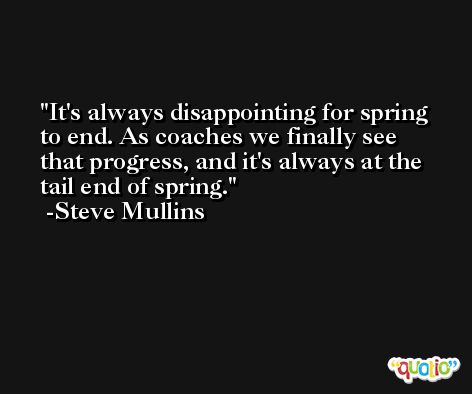 It's always disappointing for spring to end. As coaches we finally see that progress, and it's always at the tail end of spring. -Steve Mullins