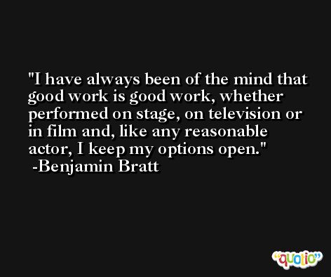 I have always been of the mind that good work is good work, whether performed on stage, on television or in film and, like any reasonable actor, I keep my options open. -Benjamin Bratt