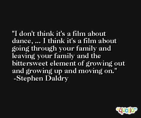 I don't think it's a film about dance, ... I think it's a film about going through your family and leaving your family and the bittersweet element of growing out and growing up and moving on. -Stephen Daldry