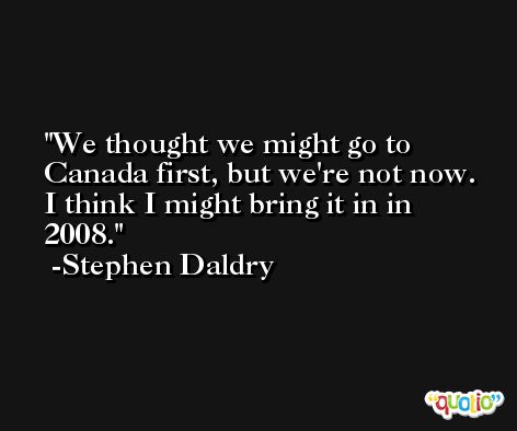 We thought we might go to Canada first, but we're not now. I think I might bring it in in 2008. -Stephen Daldry