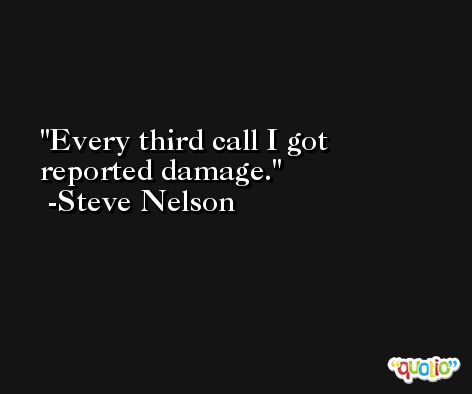 Every third call I got reported damage. -Steve Nelson