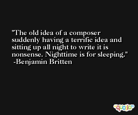 The old idea of a composer suddenly having a terrific idea and sitting up all night to write it is nonsense. Nighttime is for sleeping. -Benjamin Britten