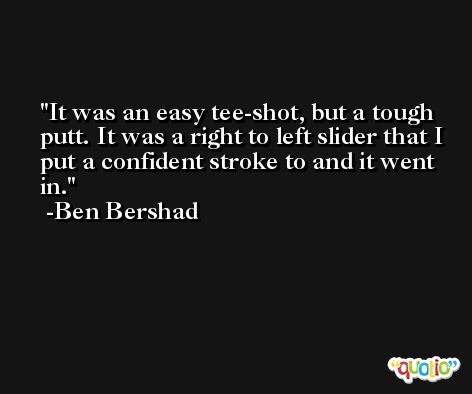 It was an easy tee-shot, but a tough putt. It was a right to left slider that I put a confident stroke to and it went in. -Ben Bershad
