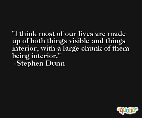 I think most of our lives are made up of both things visible and things interior, with a large chunk of them being interior. -Stephen Dunn